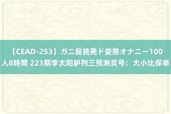 【CEAD-253】ガニ股挑発ド変態オナニー100人8時間 223期李太阳胪列三预测奖号：大小比保举