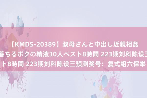 【KMDS-20389】叔母さんと中出し近親相姦 叔母さんの身体を伝い落ちるボクの精液30人ベスト8時間 223期刘科陈设三预测奖号：复式组六保举