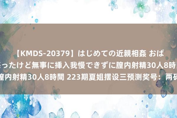 【KMDS-20379】はじめての近親相姦 おばさんの誘いに最初は戸惑ったけど無事に挿入我慢できずに膣内射精30人8時間 223期夏姐摆设三预测奖号：两码参考