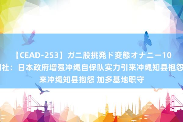 【CEAD-253】ガニ股挑発ド変態オナニー100人8時間 共同社：日本政府增强冲绳自保队实力引来冲绳知县抱怨 加多基地职守