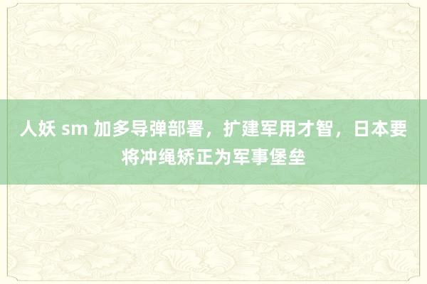 人妖 sm 加多导弹部署，扩建军用才智，日本要将冲绳矫正为军事堡垒