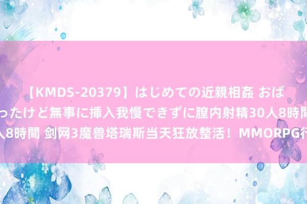 【KMDS-20379】はじめての近親相姦 おばさんの誘いに最初は戸惑ったけど無事に挿入我慢できずに膣内射精30人8時間 剑网3魔兽塔瑞斯当天狂放整活！MMORPG行将迎来月中狂欢！