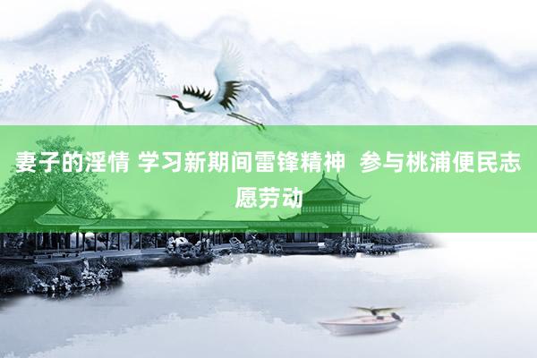 妻子的淫情 学习新期间雷锋精神  参与桃浦便民志愿劳动