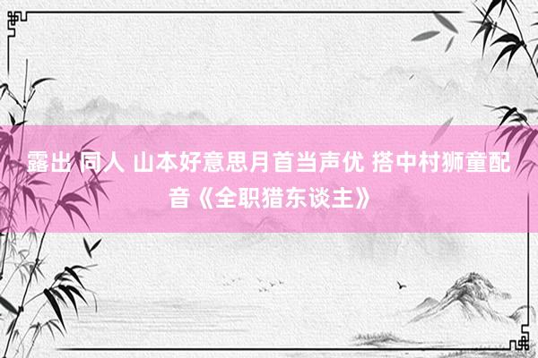 露出 同人 山本好意思月首当声优 搭中村狮童配音《全职猎东谈主》