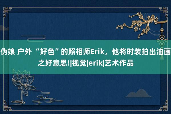 伪娘 户外 “好色”的照相师Erik，他将时装拍出油画之好意思!|视觉|erik|艺术作品