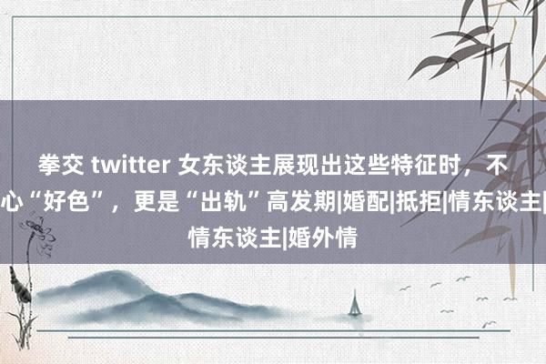 拳交 twitter 女东谈主展现出这些特征时，不仅是内心“好色”，更是“出轨”高发期|婚配|抵拒|情东谈主|婚外情