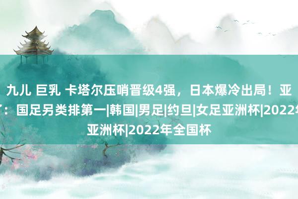 九儿 巨乳 卡塔尔压哨晋级4强，日本爆冷出局！亚洲杯乱了：国足另类排第一|韩国|男足|约旦|女足亚洲杯|2022年全国杯