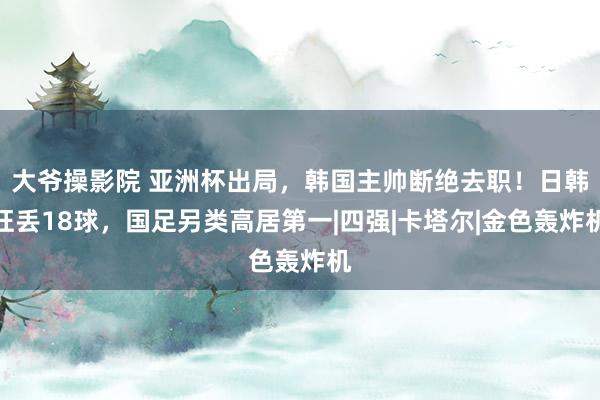 大爷操影院 亚洲杯出局，韩国主帅断绝去职！日韩狂丢18球，国足另类高居第一|四强|卡塔尔|金色轰炸机