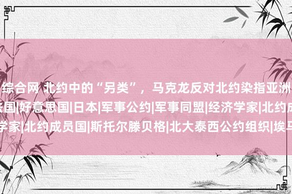 综合网 北约中的“另类”，马克龙反对北约染指亚洲，顾虑被卷入斗争|法国|好意思国|日本|军事公约|军事同盟|经济学家|北约成员国|斯托尔滕贝格|北大泰西公约组织|埃马纽埃尔·马克龙