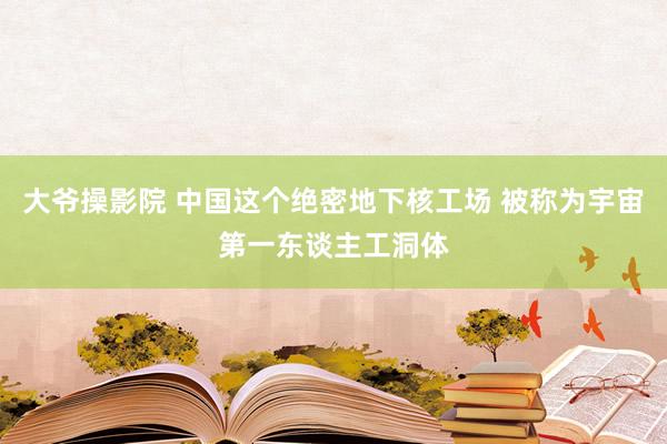 大爷操影院 中国这个绝密地下核工场 被称为宇宙第一东谈主工洞体