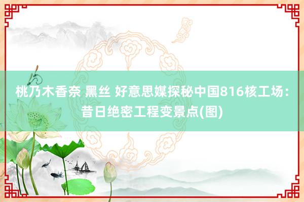 桃乃木香奈 黑丝 好意思媒探秘中国816核工场：昔日绝密工程变景点(图)