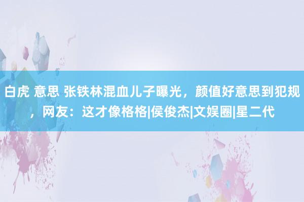 白虎 意思 张铁林混血儿子曝光，颜值好意思到犯规，网友：这才像格格|侯俊杰|文娱圈|星二代