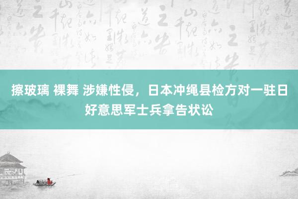 擦玻璃 裸舞 涉嫌性侵，日本冲绳县检方对一驻日好意思军士兵拿告状讼