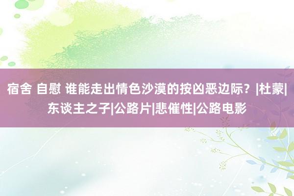 宿舍 自慰 谁能走出情色沙漠的按凶恶边际？|杜蒙|东谈主之子|公路片|悲催性|公路电影