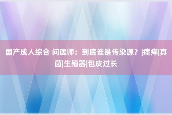 国产成人综合 问医师：到底谁是传染源？|瘙痒|真菌|生殖器|包皮过长