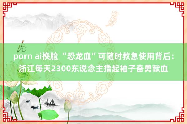 porn ai换脸 “恐龙血”可随时救急使用背后：浙江每天2300东说念主撸起袖子奋勇献血