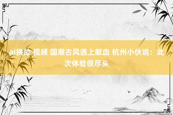 ai换脸 视频 国潮古风遇上献血 杭州小伙说：此次体验很尽头