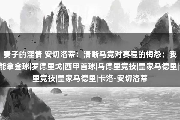 妻子的淫情 安切洛蒂：清晰马竞对赛程的悔怨；我认为维尼修斯能拿金球|罗德里戈|西甲首球|马德里竞技|皇家马德里|卡洛·安切洛蒂