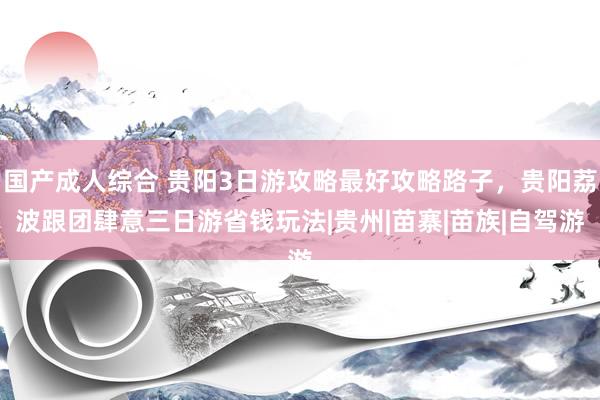 国产成人综合 贵阳3日游攻略最好攻略路子，贵阳荔波跟团肆意三日游省钱玩法|贵州|苗寨|苗族|自驾游