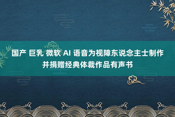 国产 巨乳 微软 AI 语音为视障东说念主士制作并捐赠经典体裁作品有声书