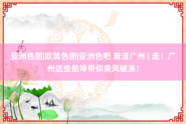 亚洲色图|欧美色图|亚洲色吧 新活广州 | 走！广州这些船埠带你乘风破浪！