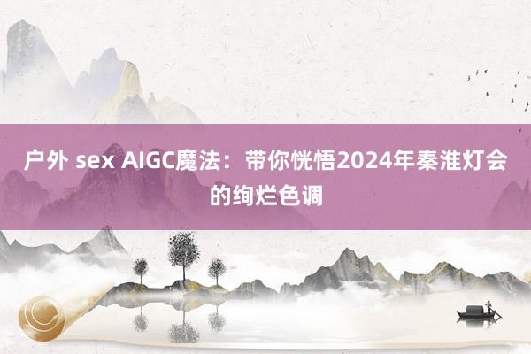 户外 sex AIGC魔法：带你恍悟2024年秦淮灯会的绚烂色调